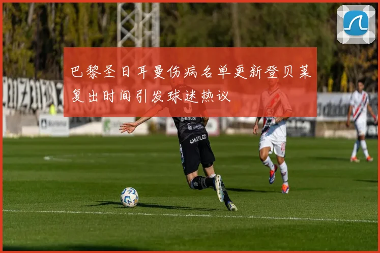 巴黎圣日耳曼伤病名单更新登贝莱复出时间引发球迷热议