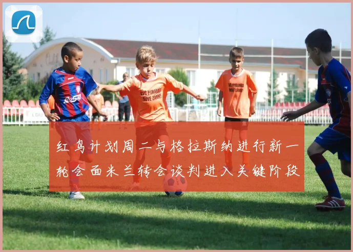 红鸟计划周二与格拉斯纳进行新一轮会面米兰转会谈判进入关键阶段