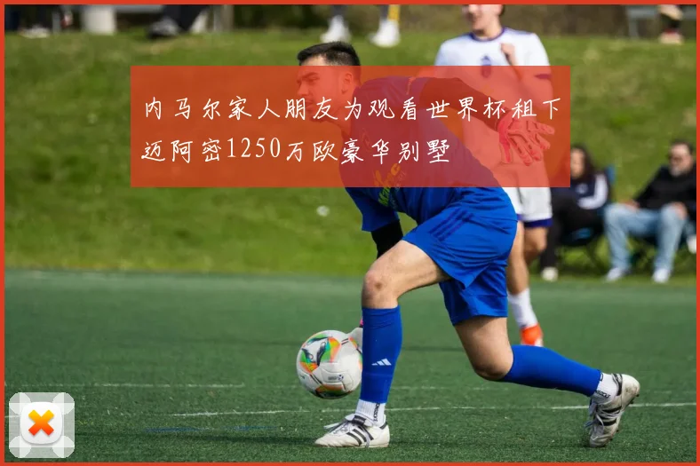 内马尔家人朋友为观看世界杯租下迈阿密1250万欧豪华别墅
