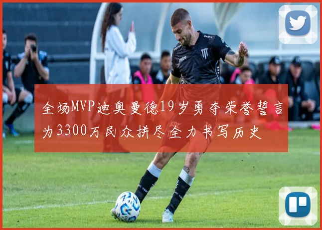 全场MVP迪奥曼德19岁勇夺荣誉誓言为3300万民众拼尽全力书写历史