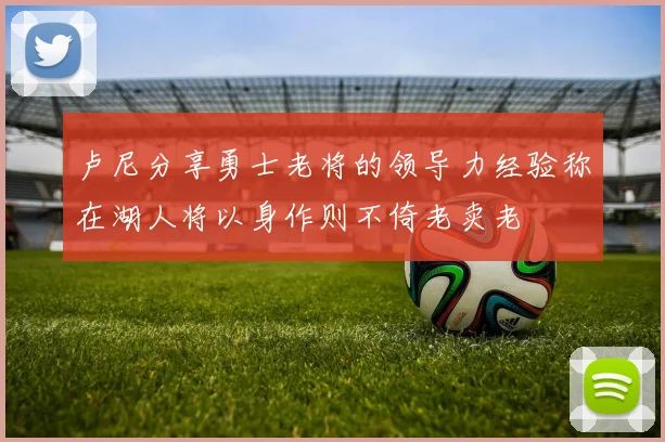 卢尼分享勇士老将的领导力经验称在湖人将以身作则不倚老卖老