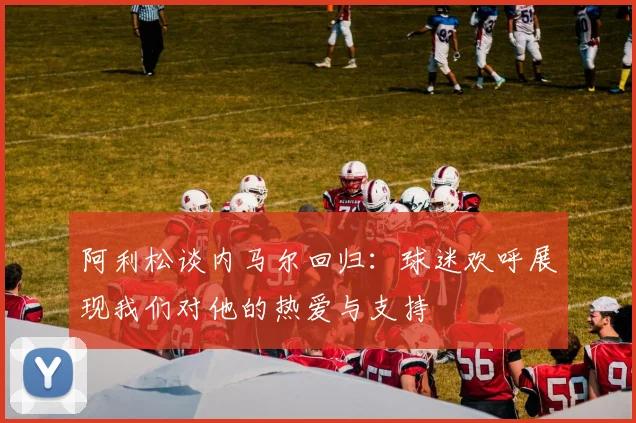 阿利松谈内马尔回归:球迷欢呼展现我们对他的热爱与支持