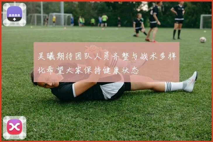 吴曦期待团队人员齐整与战术多样化希望大家保持健康状态