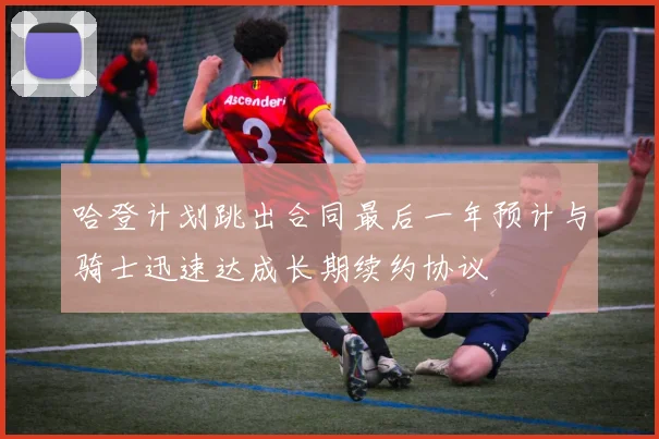 哈登计划跳出合同最后一年预计与骑士迅速达成长期续约协议