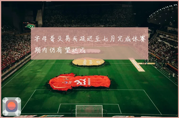 字母哥交易或延迟至七月完成休赛期内仍有望达成