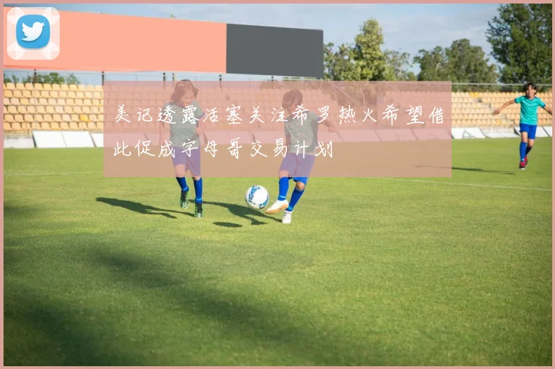美记透露活塞关注希罗热火希望借此促成字母哥交易计划