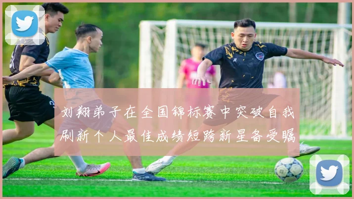 刘翔弟子在全国锦标赛中突破自我刷新个人最佳成绩短跨新星备受瞩目