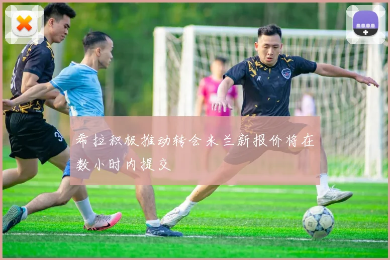 希拉积极推动转会米兰新报价将在数小时内提交