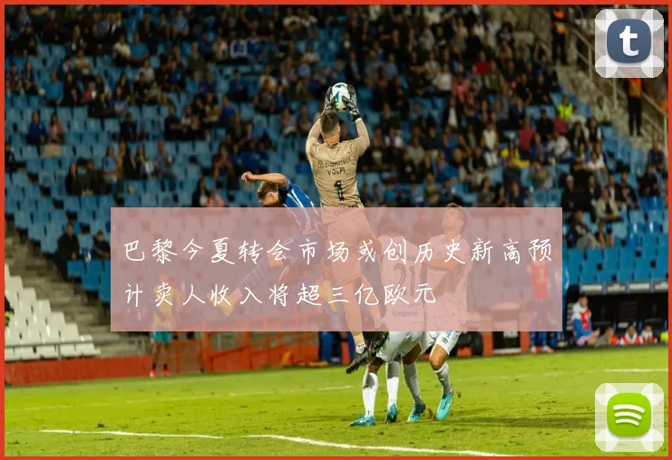 巴黎今夏转会市场或创历史新高预计卖人收入将超三亿欧元