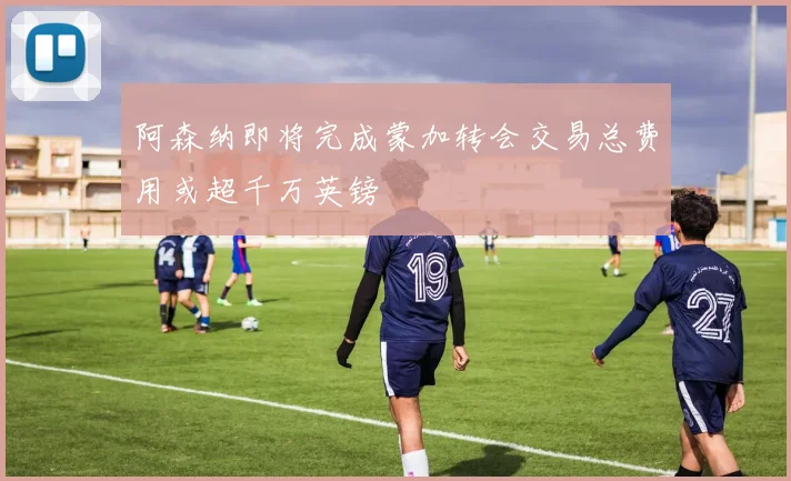阿森纳即将完成蒙加转会交易总费用或超千万英镑