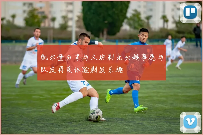 凯尔登分享与文班剃光头趣事愿与队友再度体验剃发乐趣
