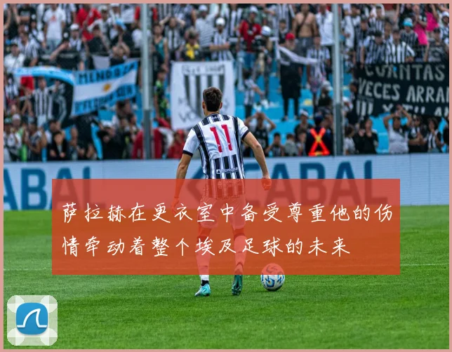 萨拉赫在更衣室中备受尊重他的伤情牵动着整个埃及足球的未来