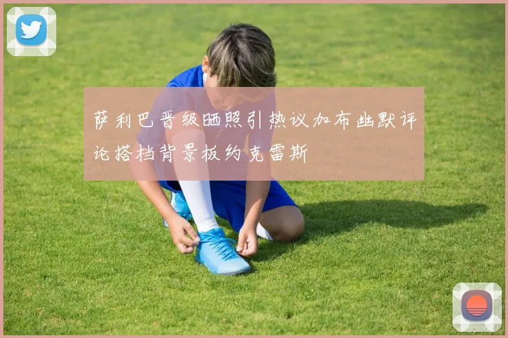 萨利巴晋级晒照引热议加布幽默评论搭档背景板约克雷斯