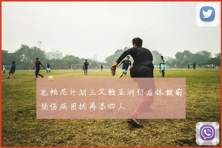 孔帕尼计划三叉戟亚洲行后休假前场伤病困扰再添四人