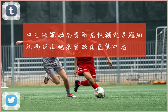 中乙联赛动态贵阳竞技锁定争冠组江西庐山绝杀晋级南区第四名
